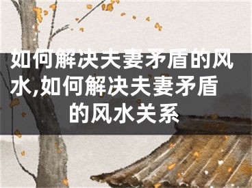 如何解决夫妻矛盾的风水,如何解决夫妻矛盾的风水关系