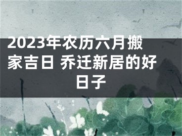 2023年农历六月搬家吉日 乔迁新居的好日子