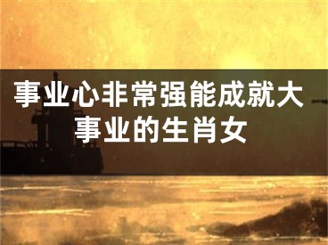 事业心非常强能成就大事业的生肖女