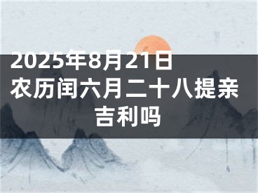 2025年8月21日农历闰六月二十八提亲吉利吗