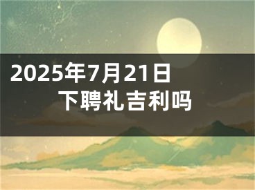 2025年7月21日下聘礼吉利吗
