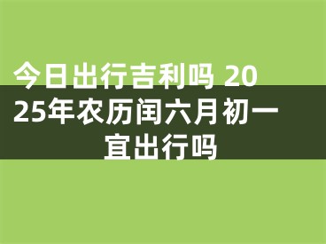 今日出行吉利吗 2025年农历闰六月初一宜出行吗