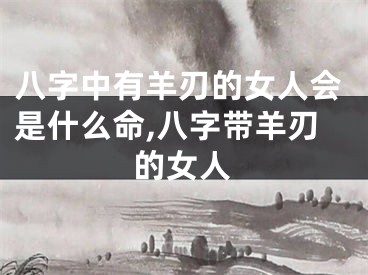 八字中有羊刃的女人会是什么命,八字带羊刃的女人