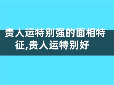 贵人运特别强的面相特征,贵人运特别好
