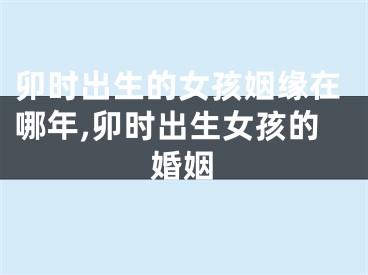 卯时出生的女孩姻缘在哪年,卯时出生女孩的婚姻