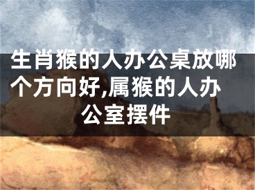 生肖猴的人办公桌放哪个方向好,属猴的人办公室摆件
