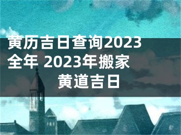 黄历吉日查询2023全年 2023年搬家黄道吉日