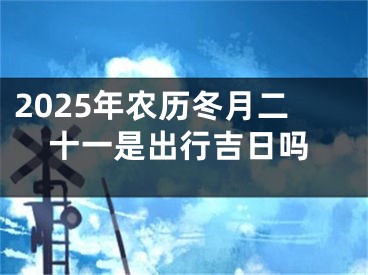2025年农历冬月二十一是出行吉日吗