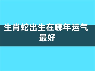 生肖蛇出生在哪年运气最好