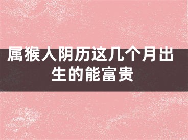 属猴人阴历这几个月出生的能富贵
