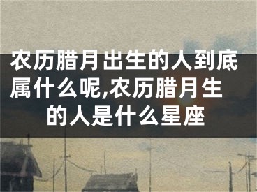 农历腊月出生的人到底属什么呢,农历腊月生的人是什么星座