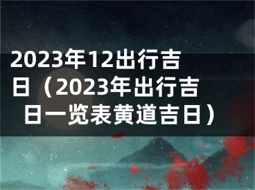 2023年12出行吉日（2023年出行吉日一览表黄道吉日）