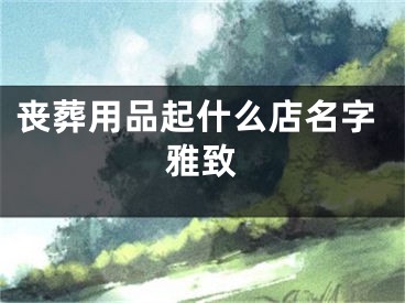 丧葬用品起什么店名字雅致