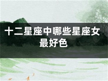 十二星座中哪些星座女最好色