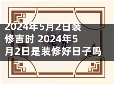 2024年5月2日装修吉时 2024年5月2日是装修好日子吗