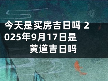 今天是买房吉日吗 2025年9月17日是黄道吉日吗