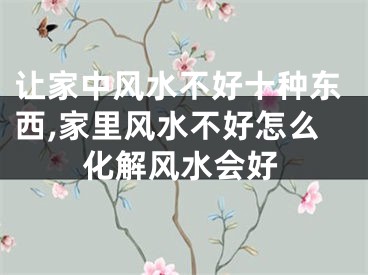 让家中风水不好十种东西,家里风水不好怎么化解风水会好