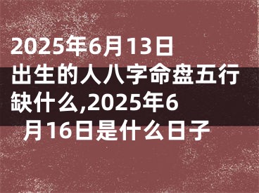 2025年6月13日出生的人八字命盘五行缺什么,2025年6月16日是什么日子