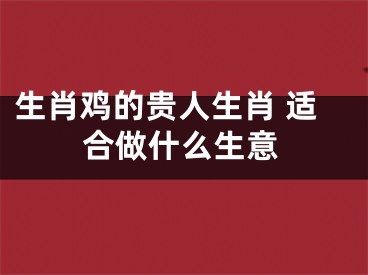 生肖鸡的贵人生肖 适合做什么生意