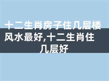 十二生肖房子住几层楼风水最好,十二生肖住几层好