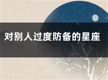对别人过度防备的星座