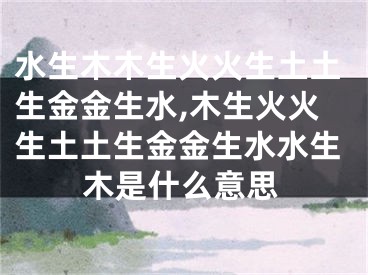 水生木木生火火生土土生金金生水,木生火火生土土生金金生水水生木是什么意思