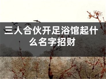 三人合伙开足浴馆起什么名字招财