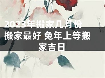 2023年搬家几月份搬家最好 兔年上等搬家吉日
