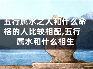 五行属水之人和什么命格的人比较相配,五行属水和什么相生