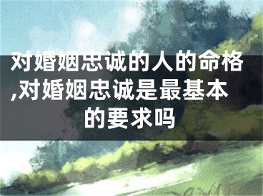 对婚姻忠诚的人的命格,对婚姻忠诚是最基本的要求吗