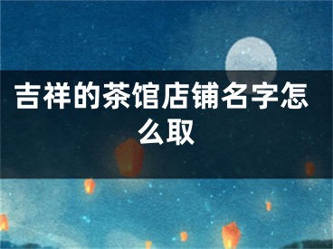 吉祥的茶馆店铺名字怎么取