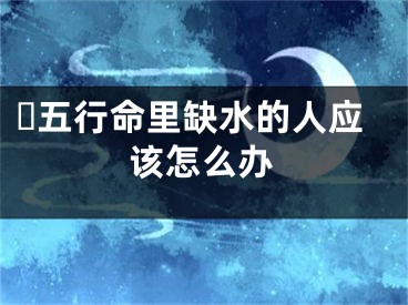 ​五行命里缺水的人应该怎么办
