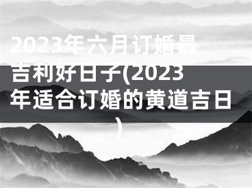 2023年六月订婚最吉利好日子(2023年适合订婚的黄道吉日)