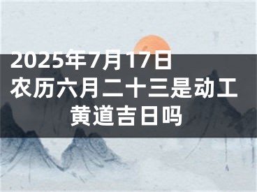 2025年7月17日农历六月二十三是动工黄道吉日吗