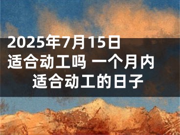 2025年7月15日适合动工吗 一个月内适合动工的日子