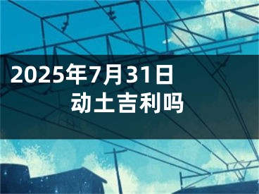2025年7月31日动土吉利吗