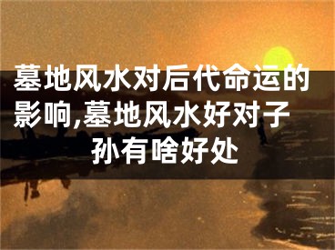 墓地风水对后代命运的影响,墓地风水好对子孙有啥好处