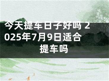 今天提车日子好吗 2025年7月9日适合提车吗