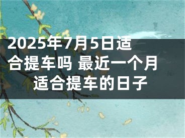 2025年7月5日适合提车吗 最近一个月适合提车的日子