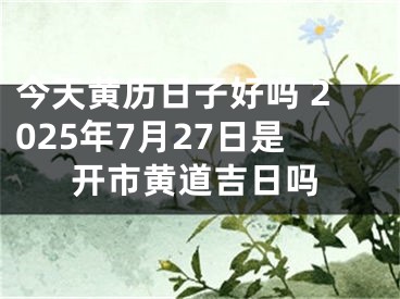 今天黄历日子好吗 2025年7月27日是开市黄道吉日吗