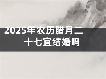 2025年农历腊月二十七宜结婚吗