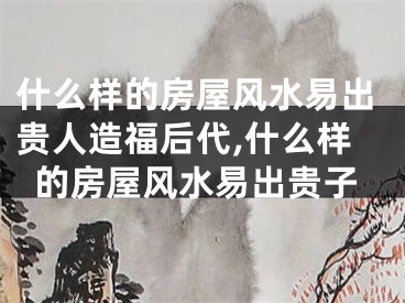 什么样的房屋风水易出贵人造福后代,什么样的房屋风水易出贵子