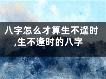 八字怎么才算生不逢时,生不逢时的八字