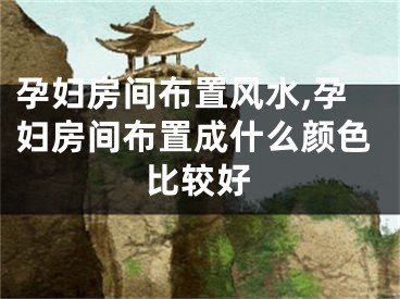 孕妇房间布置风水,孕妇房间布置成什么颜色比较好