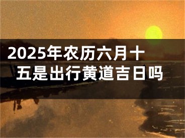 2025年农历六月十五是出行黄道吉日吗