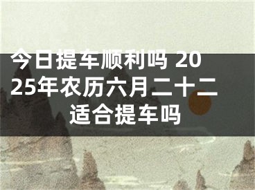 今日提车顺利吗 2025年农历六月二十二适合提车吗