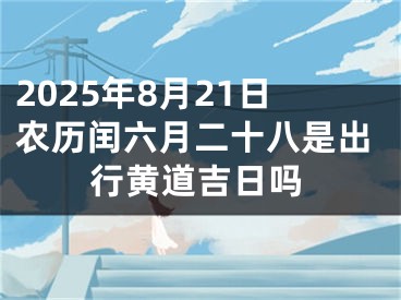2025年8月21日农历闰六月二十八是出行黄道吉日吗
