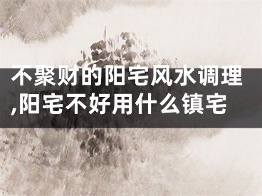 不聚财的阳宅风水调理,阳宅不好用什么镇宅