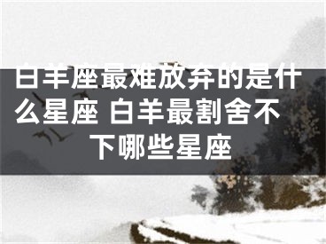 白羊座最难放弃的是什么星座 白羊最割舍不下哪些星座