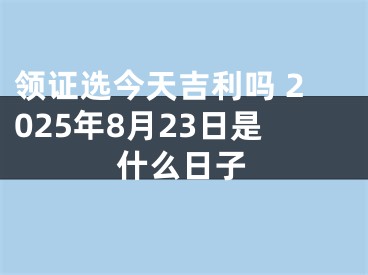 领证选今天吉利吗 2025年8月23日是什么日子